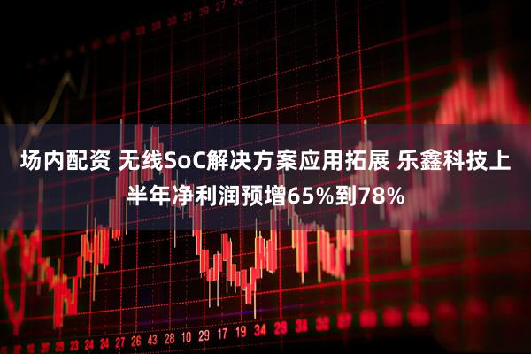 场内配资 无线SoC解决方案应用拓展 乐鑫科技上半年净利润预增65%到78%