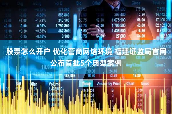 股票怎么开户 优化营商网络环境 福建证监局官网公布首批5个典型案例