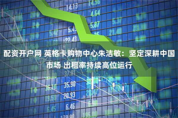 配资开户网 英格卡购物中心朱洁敏：坚定深耕中国市场 出租率持续高位运行