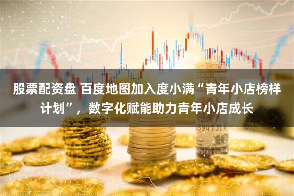 股票配资盘 百度地图加入度小满“青年小店榜样计划”，数字化赋能助力青年小店成长