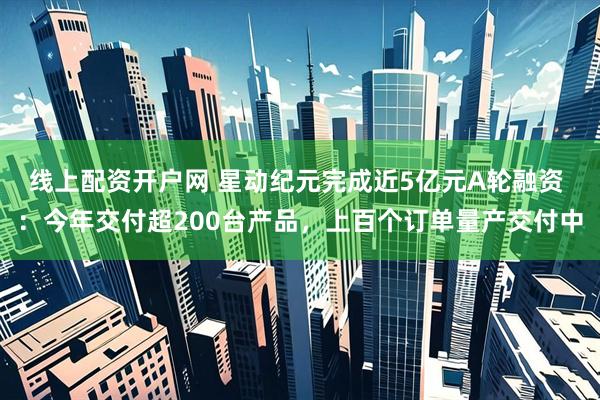 线上配资开户网 星动纪元完成近5亿元A轮融资 ：今年交付超200台产品，上百个订单量产交付中