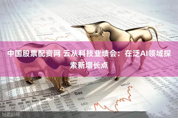中国股票配资网 云从科技业绩会：在泛AI领域探索新增长点