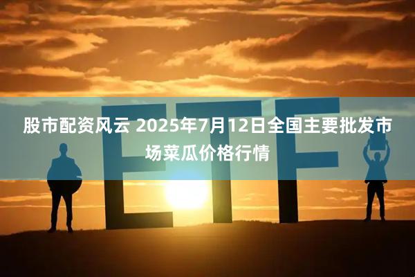 股市配资风云 2025年7月12日全国主要批发市场菜瓜价格行情