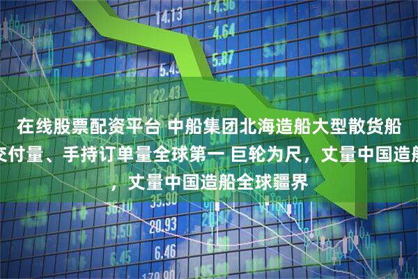 在线股票配资平台 中船集团北海造船大型散货船接单量、交付量、手持订单量全球第一 巨轮为尺，丈量中国造船全球疆界