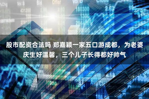 股市配资合法吗 郑嘉颖一家五口游成都，为老婆庆生好温馨，三个儿子长得都好帅气