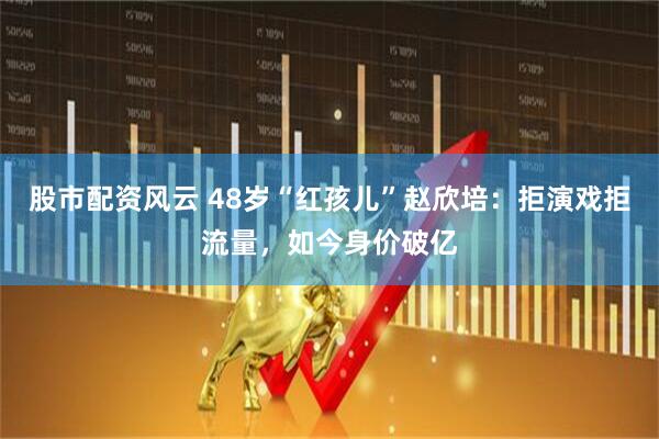 股市配资风云 48岁“红孩儿”赵欣培：拒演戏拒流量，如今身价破亿