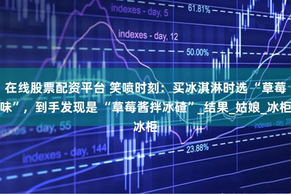 在线股票配资平台 笑喷时刻：买冰淇淋时选 “草莓味”，到手发现是 “草莓酱拌冰碴”_结果_姑娘_冰柜