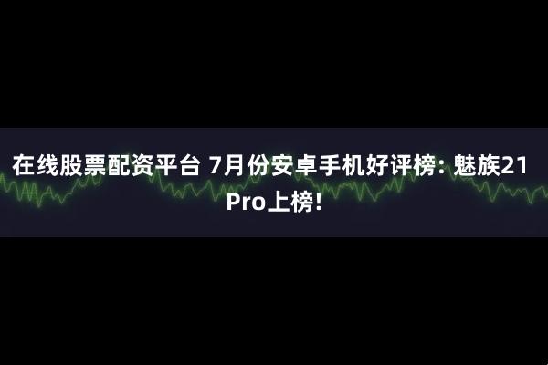 在线股票配资平台 7月份安卓手机好评榜: 魅族21 Pro上榜!