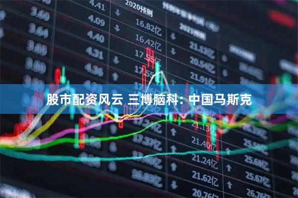 股市配资风云 三博脑科: 中国马斯克