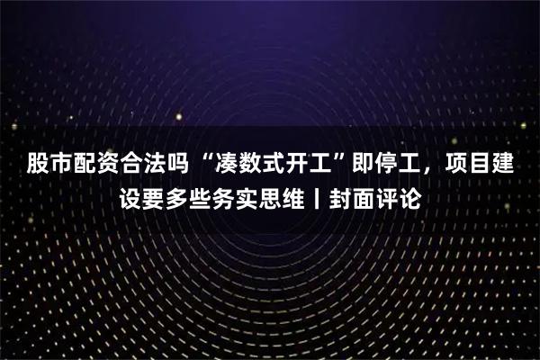 股市配资合法吗 “凑数式开工”即停工，项目建设要多些务实思维丨封面评论