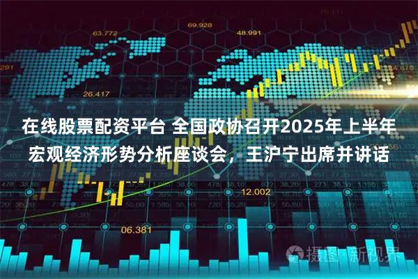 在线股票配资平台 全国政协召开2025年上半年宏观经济形势分析座谈会，王沪宁出席并讲话