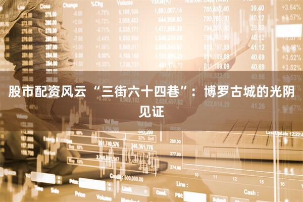 股市配资风云 “三街六十四巷”：博罗古城的光阴见证