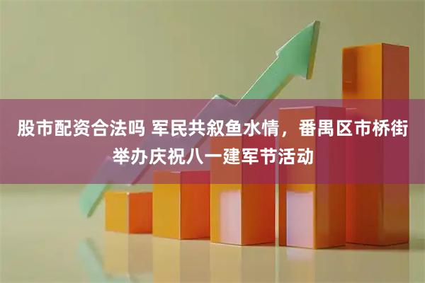 股市配资合法吗 军民共叙鱼水情，番禺区市桥街举办庆祝八一建军节活动