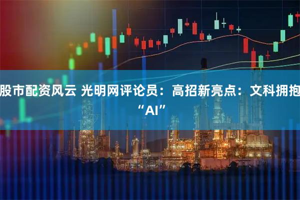 股市配资风云 光明网评论员：高招新亮点：文科拥抱“AI”
