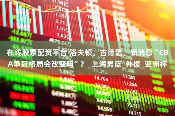 在线股票配资平台 洛夫顿，古德温，新消息“CBA争冠格局会改变吗”？_上海男篮_外援_亚洲杯
