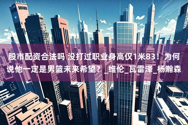 股市配资合法吗 没打过职业身高仅1米83！为何说他一定是男篮未来希望？_维伦_瓦雷泽_杨瀚森