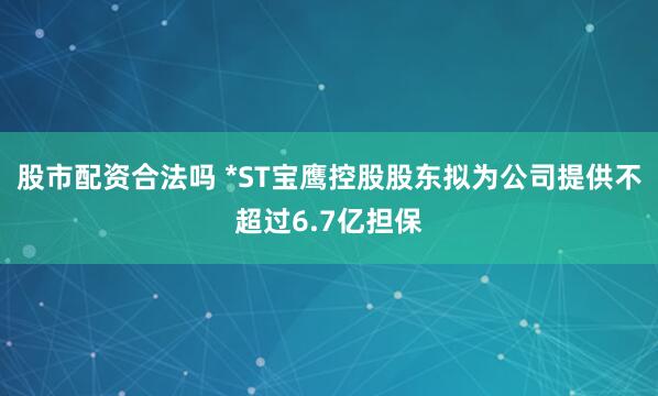 股市配资合法吗 *ST宝鹰控股股东拟为公司提供不超过6.7亿担保