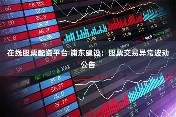 在线股票配资平台 浦东建设：股票交易异常波动公告