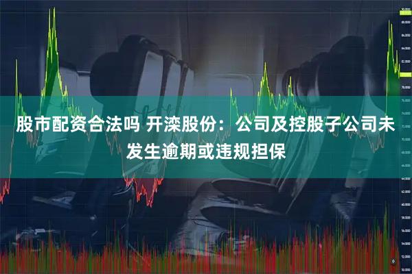 股市配资合法吗 开滦股份：公司及控股子公司未发生逾期或违规担保