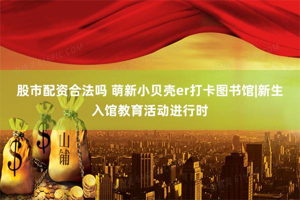 股市配资合法吗 萌新小贝壳er打卡图书馆|新生入馆教育活动进行时