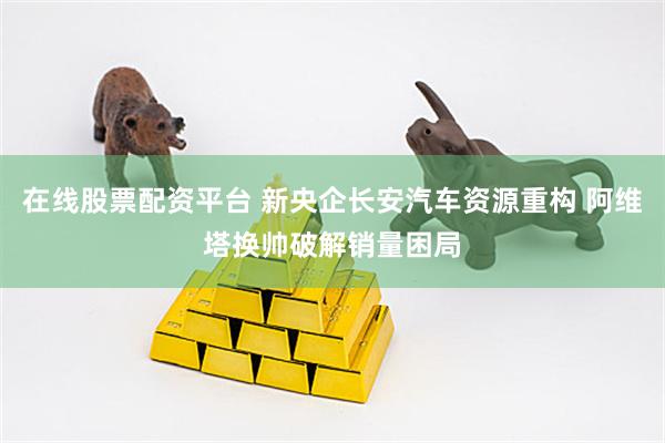在线股票配资平台 新央企长安汽车资源重构 阿维塔换帅破解销量困局