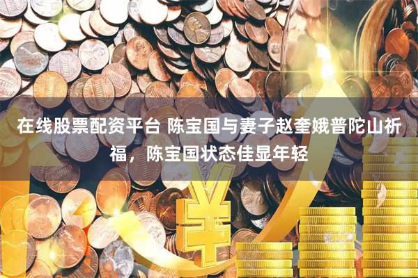 在线股票配资平台 陈宝国与妻子赵奎娥普陀山祈福，陈宝国状态佳显年轻