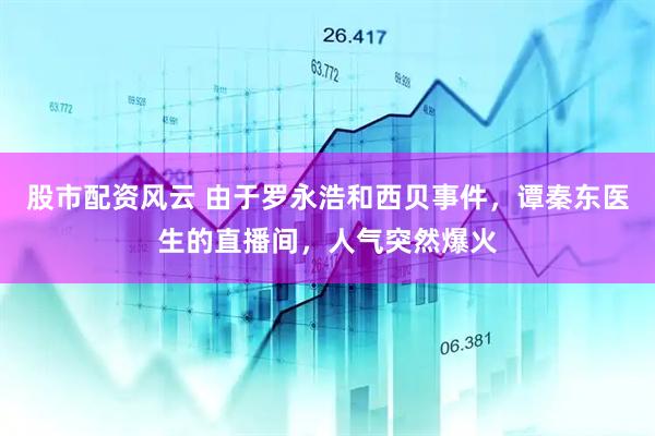股市配资风云 由于罗永浩和西贝事件，谭秦东医生的直播间，人气突然爆火