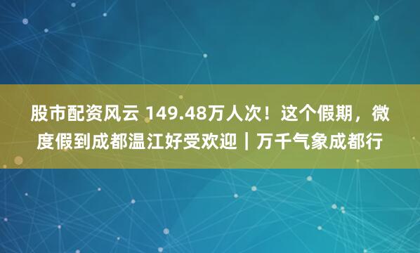股市配资风云 149.48万人次！这个假期，微度假到成都温江好受欢迎｜万千气象成都行
