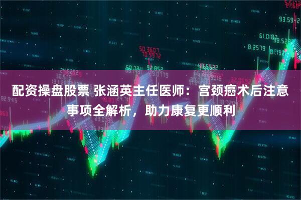 配资操盘股票 张涵英主任医师：宫颈癌术后注意事项全解析，助力康复更顺利